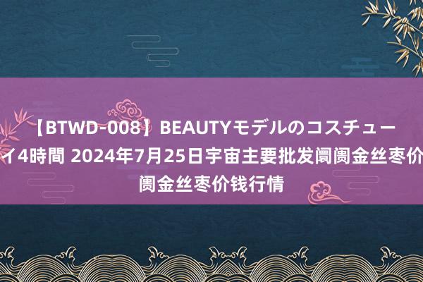 【BTWD-008】BEAUTYモデルのコスチュームプレイ4時間 2024年7月25日宇宙主要批发阛阓金丝枣价钱行情