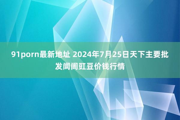 91porn最新地址 2024年7月25日天下主要批发阛阓豇豆价钱行情