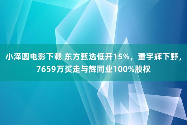 小泽圆电影下载 东方甄选低开15%，董宇辉下野，7659万买走与辉同业100%股权