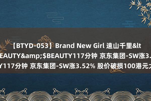 【BTYD-053】Brand New Girl 遠山千里</a>2007-08-24BEAUTY&$BEAUTY117分钟 京东集团-SW涨3.52% 股价破损100港元大关