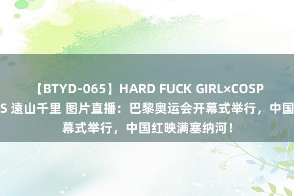 【BTYD-065】HARD FUCK GIRL×COSPLAY PRINCESS 遠山千里 图片直播：巴黎奥运会开幕式举行，中国红映满塞纳河！