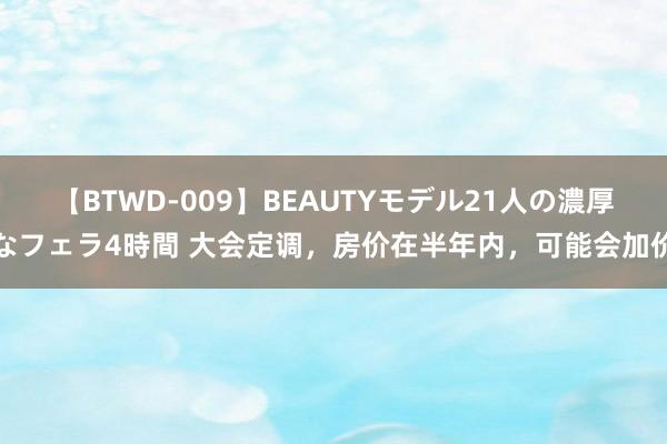 【BTWD-009】BEAUTYモデル21人の濃厚なフェラ4時間 大会定调，房价在半年内，可能会加价