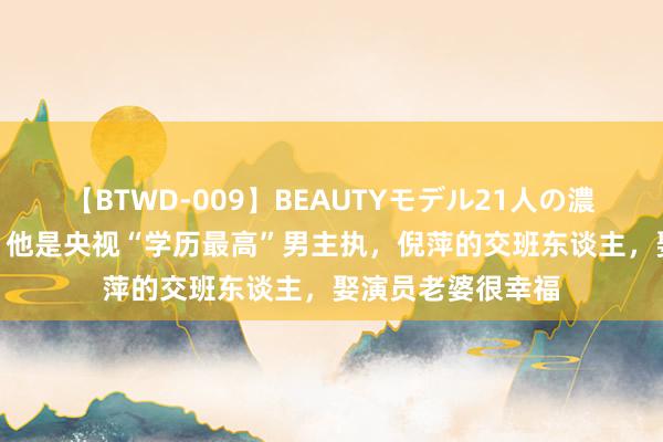 【BTWD-009】BEAUTYモデル21人の濃厚なフェラ4時間 他是央视“学历最高”男主执，倪萍的交班东谈主，娶演员老婆很幸福