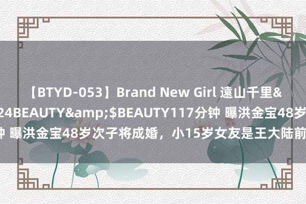 【BTYD-053】Brand New Girl 遠山千里</a>2007-08-24BEAUTY&$BEAUTY117分钟 曝洪金宝48岁次子将成婚，小15岁女友是王大陆前任，父母负债百万