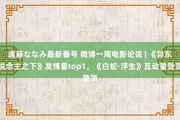 遠藤ななみ最新番号 微博一周电影论说 | 《异东说念主之下》发博量top1，<a href=