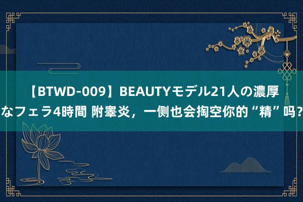 【BTWD-009】BEAUTYモデル21人の濃厚なフェラ4時間 附睾炎，一侧也会掏空你的“精”吗？