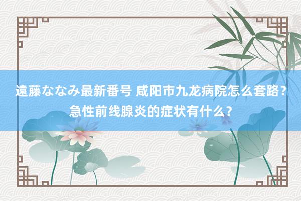 遠藤ななみ最新番号 咸阳市九龙病院怎么套路？急性前线腺炎的症状有什么？