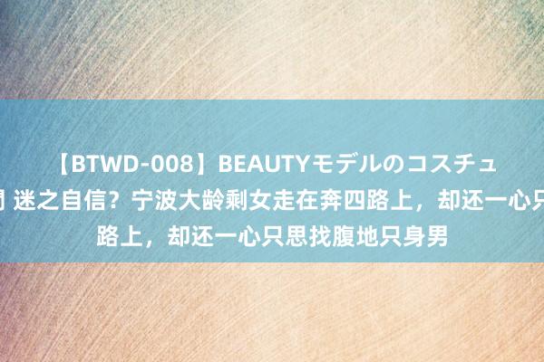 【BTWD-008】BEAUTYモデルのコスチュームプレイ4時間 迷之自信？宁波大龄剩女走在奔四路上，却还一心只思找腹地只身男