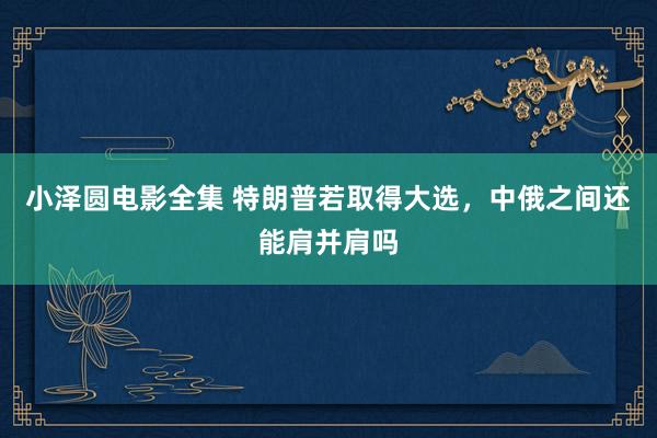 小泽圆电影全集 特朗普若取得大选，中俄之间还能肩并肩吗