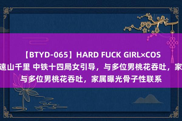 【BTYD-065】HARD FUCK GIRL×COSPLAY PRINCESS 遠山千里 中铁十四局女引导，与多位男桃花吞吐，家属曝光骨子性联系