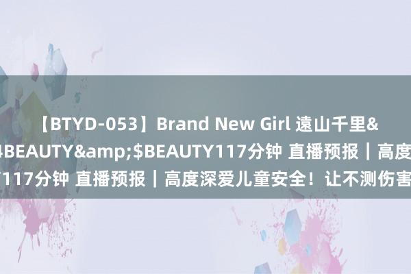 【BTYD-053】Brand New Girl 遠山千里</a>2007-08-24BEAUTY&$BEAUTY117分钟 直播预报｜高度深爱儿童安全！让不测伤害隔离孩子！