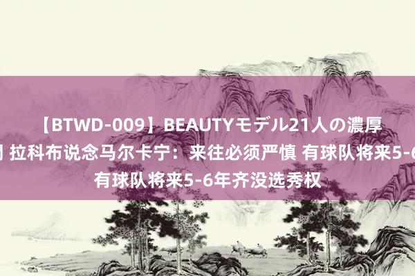 【BTWD-009】BEAUTYモデル21人の濃厚なフェラ4時間 拉科布说念马尔卡宁：来往必须严慎 有球队将来5-6年齐没选秀权