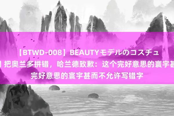 【BTWD-008】BEAUTYモデルのコスチュームプレイ4時間 把奥兰多拼错，哈兰德致歉：这个完好意思的寰宇甚而不允许写错字