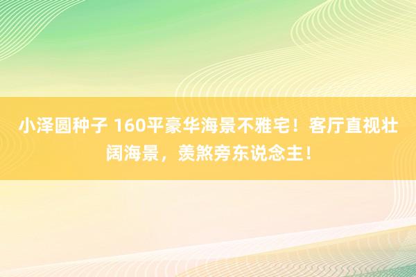 小泽圆种子 160平豪华海景不雅宅！客厅直视壮阔海景，羡煞旁东说念主！