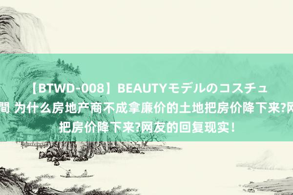 【BTWD-008】BEAUTYモデルのコスチュームプレイ4時間 为什么房地产商不成拿廉价的土地把房价降下来?网友的回复现实！