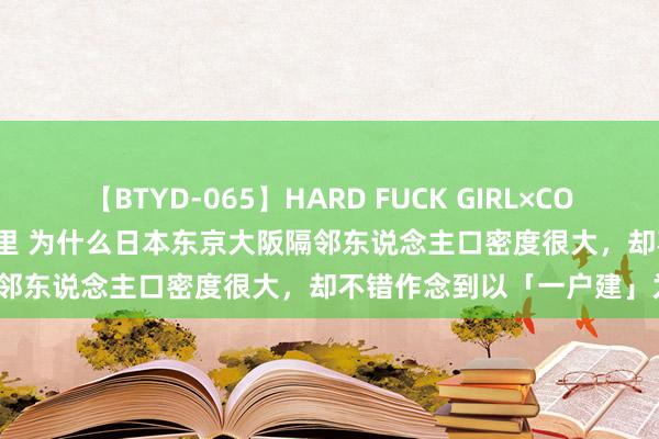 【BTYD-065】HARD FUCK GIRL×COSPLAY PRINCESS 遠山千里 为什么日本东京大阪隔邻东说念主口密度很大，却不错作念到以「一户建」为主流？