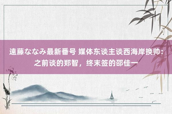 遠藤ななみ最新番号 媒体东谈主谈西海岸换帅：之前谈的郑智，终末签的邵佳一