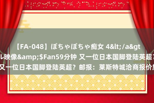 【FA-048】ぽちゃぽちゃ痴女 4</a>2005-09-04クリスタル映像&$Fan59分钟 又一位日本国脚登陆英超？邮报：莱斯特城洽商报价旗头怜央