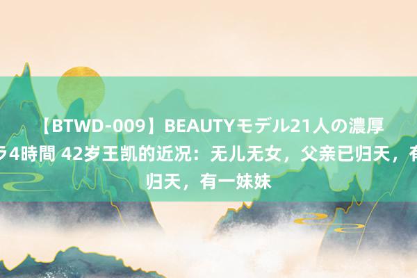 【BTWD-009】BEAUTYモデル21人の濃厚なフェラ4時間 42岁王凯的近况：无儿无女，父亲已归天，有一妹妹