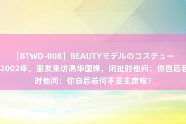 【BTWD-008】BEAUTYモデルのコスチュームプレイ4時間 2002年，朋友来访谒华国锋，闲扯时他问：你自后若何不妥主席啦？