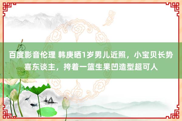 百度影音伦理 韩庚晒1岁男儿近照，小宝贝长势喜东谈主，挎着一篮生果凹造型超可人