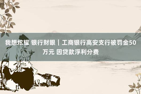 我想炫耀 银行财眼｜工商银行高安支行被罚金50万元 因贷款浮利分费