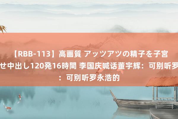 【RBB-113】高画質 アッツアツの精子を子宮に孕ませ中出し120発16時間 李国庆喊话董宇辉：可别听罗永浩的