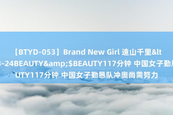 【BTYD-053】Brand New Girl 遠山千里</a>2007-08-24BEAUTY&$BEAUTY117分钟 中国女子勤恳队冲奥尚需努力