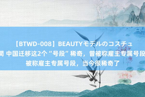 【BTWD-008】BEAUTYモデルのコスチュームプレイ4時間 中国迁移这2个“号段”稀奇，曾被称雇主专属号段，当今很稀奇了