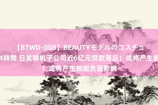 【BTWD-008】BEAUTYモデルのコスチュームプレイ4時間 日发精机子公司近6亿元贷款落后！或将产生蜿蜒负面影响