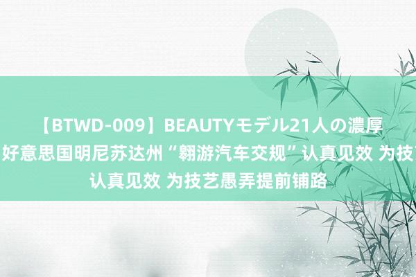 【BTWD-009】BEAUTYモデル21人の濃厚なフェラ4時間 好意思国明尼苏达州“翱游汽车交规”认真见效 为技艺愚弄提前铺路