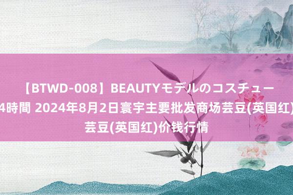 【BTWD-008】BEAUTYモデルのコスチュームプレイ4時間 2024年8月2日寰宇主要批发商场芸豆(英国红)价钱行情