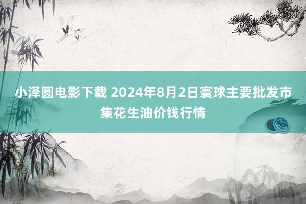 小泽圆电影下载 2024年8月2日寰球主要批发市集花生油价钱行情