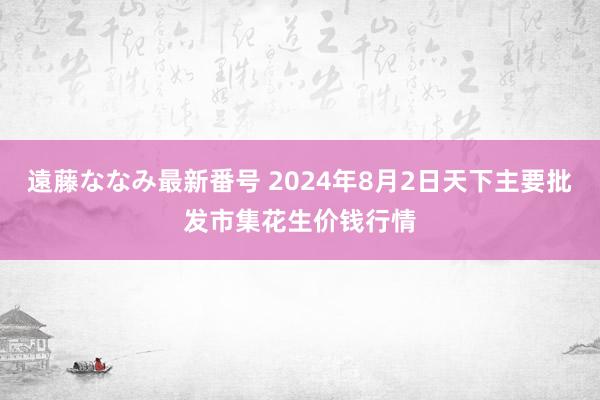 遠藤ななみ最新番号 2024年8月2日天下主要批发市集花生价钱行情