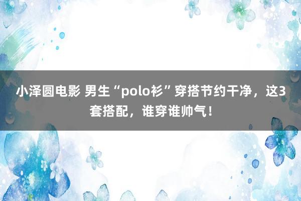 小泽圆电影 男生“polo衫”穿搭节约干净，这3套搭配，谁穿谁帅气！