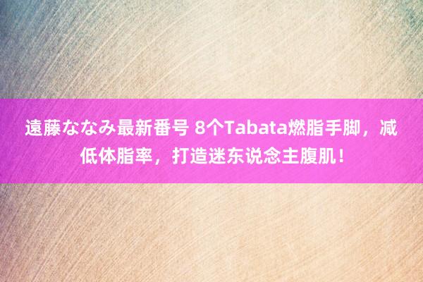 遠藤ななみ最新番号 8个Tabata燃脂手脚，减低体脂率，打造迷东说念主腹肌！