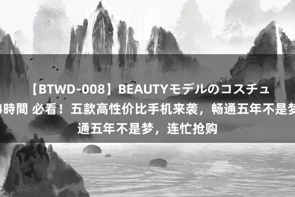 【BTWD-008】BEAUTYモデルのコスチュームプレイ4時間 必看！五款高性价比手机来袭，畅通五年不是梦，连忙抢购