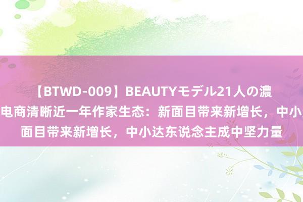 【BTWD-009】BEAUTYモデル21人の濃厚なフェラ4時間 抖音电商清晰近一年作家生态：新面目带来新增长，中小达东说念主成中坚力量