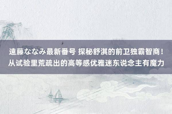 遠藤ななみ最新番号 探秘舒淇的前卫独霸智商！从试验里荒疏出的高等感优雅迷东说念主有魔力