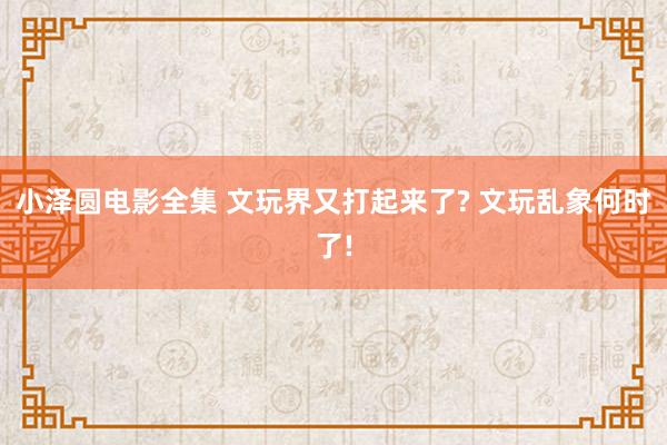 小泽圆电影全集 文玩界又打起来了? 文玩乱象何时了!