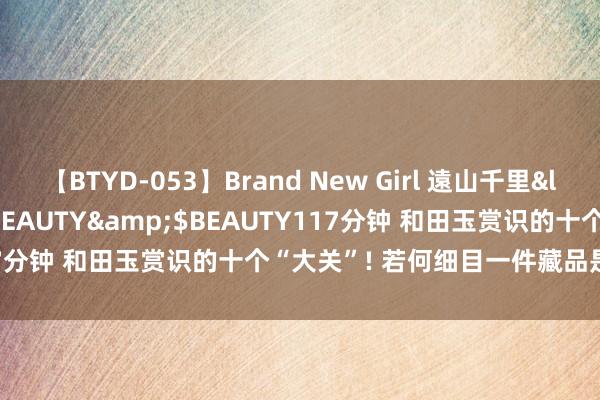 【BTYD-053】Brand New Girl 遠山千里</a>2007-08-24BEAUTY&$BEAUTY117分钟 和田玉赏识的十个“大关”! 若何细目一件藏品是不是好玉?