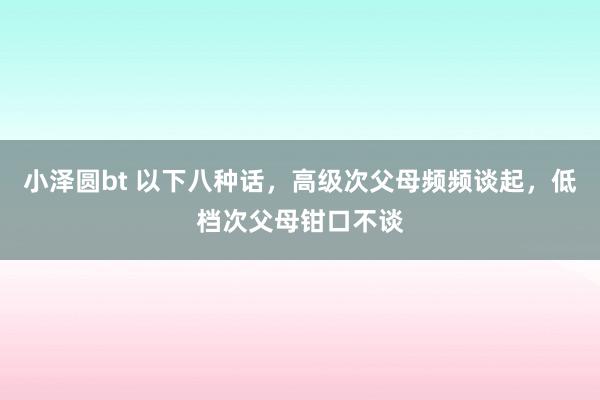 小泽圆bt 以下八种话，高级次父母频频谈起，低档次父母钳口不谈