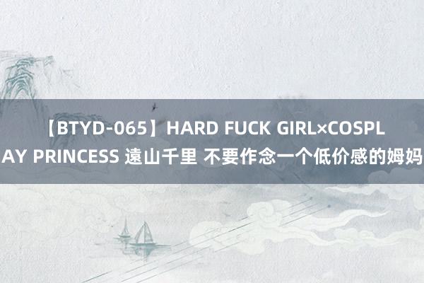 【BTYD-065】HARD FUCK GIRL×COSPLAY PRINCESS 遠山千里 不要作念一个低价感的姆妈