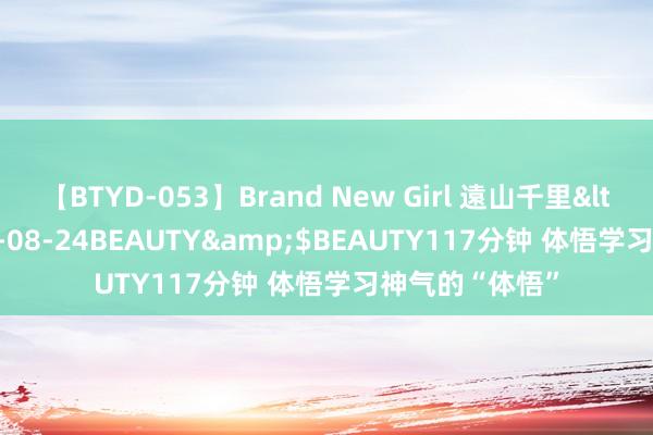 【BTYD-053】Brand New Girl 遠山千里</a>2007-08-24BEAUTY&$BEAUTY117分钟 体悟学习神气的“体悟”