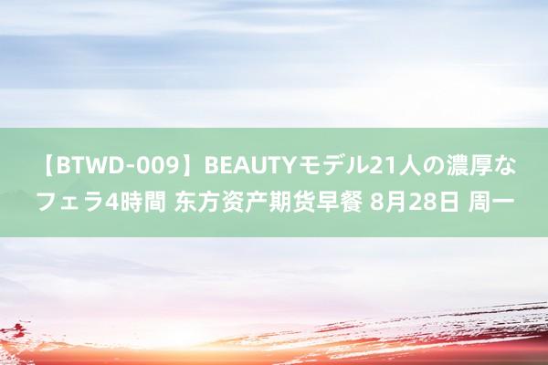 【BTWD-009】BEAUTYモデル21人の濃厚なフェラ4時間 东方资产期货早餐 8月28日 周一