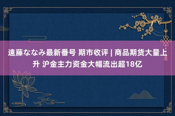 遠藤ななみ最新番号 期市收评 | 商品期货大量上升 沪金主力资金大幅流出超18亿