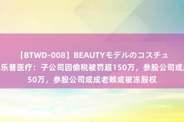 【BTWD-008】BEAUTYモデルのコスチュームプレイ4時間 乐普医疗：子公司因偷税被罚超150万，参股公司或成老赖或被冻股权