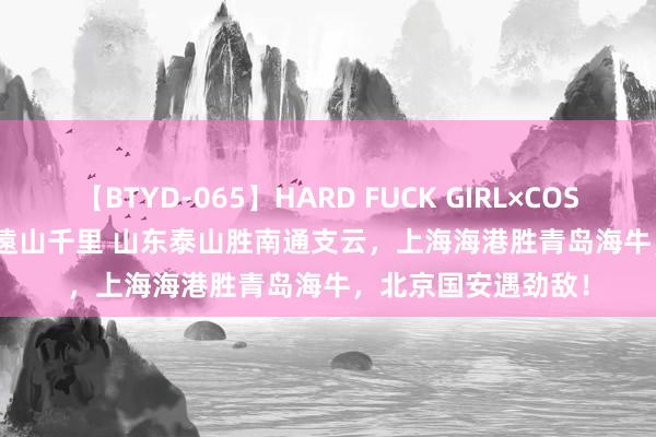 【BTYD-065】HARD FUCK GIRL×COSPLAY PRINCESS 遠山千里 山东泰山胜南通支云，上海海港胜青岛海牛，北京国安遇劲敌！