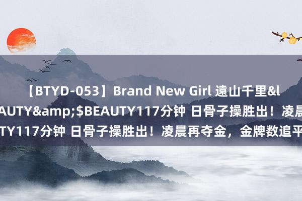 【BTYD-053】Brand New Girl 遠山千里</a>2007-08-24BEAUTY&$BEAUTY117分钟 日骨子操胜出！凌晨再夺金，金牌数追平中国