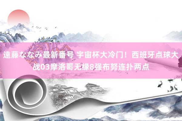 遠藤ななみ最新番号 宇宙杯大冷门！西班牙点球大战03摩洛哥无缘8强布努连扑两点